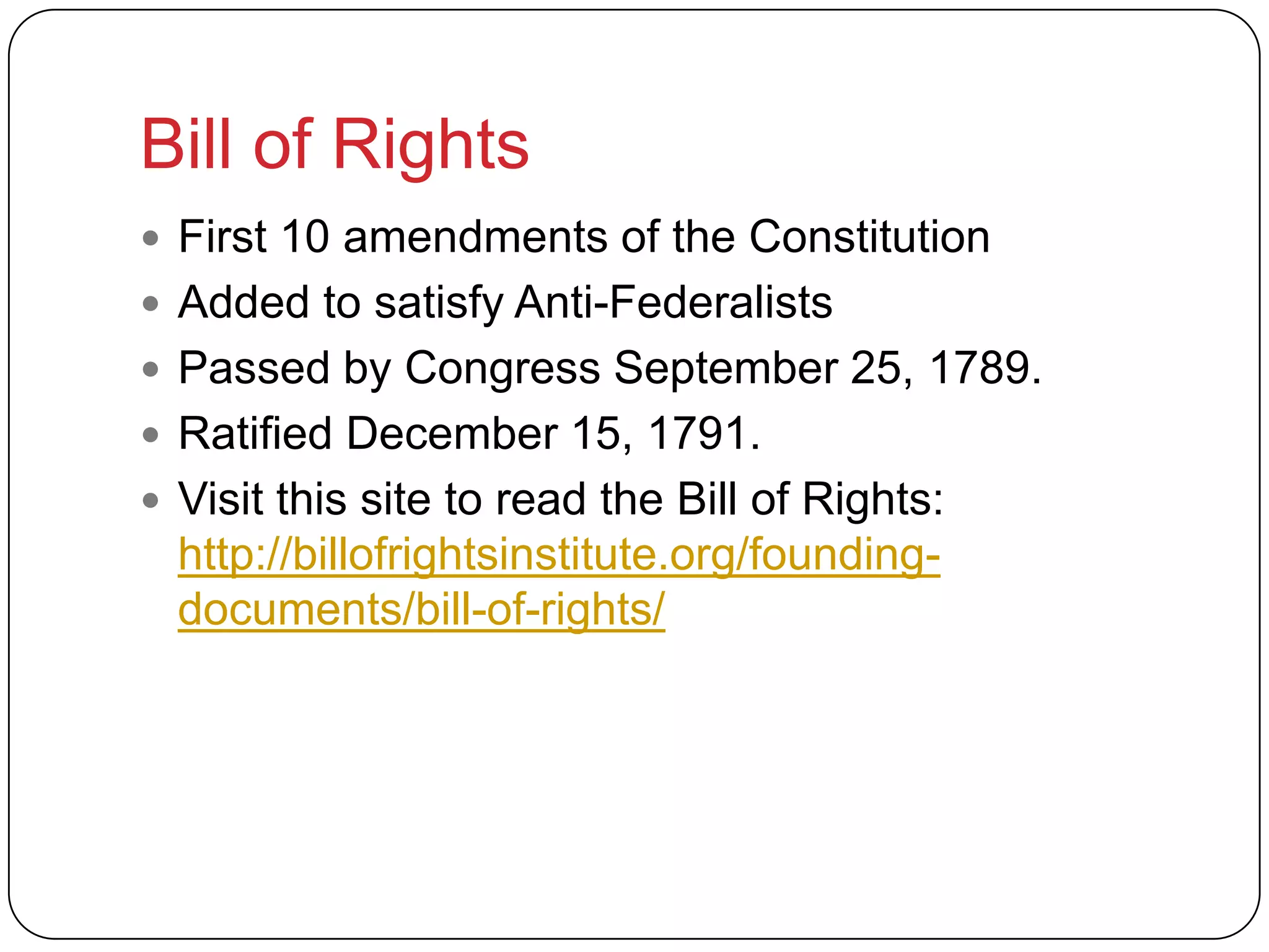 Bill of Rights
 First 10 amendments of the Constitution
 Added to satisfy Anti-Federalists
 Passed by Congress September 25, 1789.
 Ratified December 15, 1791.
 Visit this site to read the Bill of Rights:
http://billofrightsinstitute.org/founding-
documents/bill-of-rights/
 