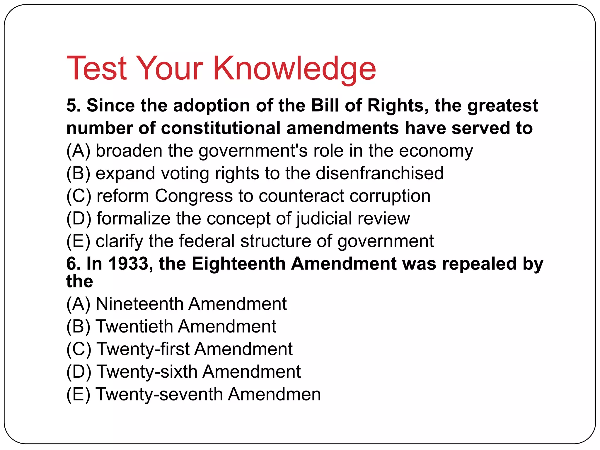 Test Your Knowledge
5. Since the adoption of the Bill of Rights, the greatest
number of constitutional amendments have served to
(A) broaden the government's role in the economy
(B) expand voting rights to the disenfranchised
(C) reform Congress to counteract corruption
(D) formalize the concept of judicial review
(E) clarify the federal structure of government
6. In 1933, the Eighteenth Amendment was repealed by
the
(A) Nineteenth Amendment
(B) Twentieth Amendment
(C) Twenty-first Amendment
(D) Twenty-sixth Amendment
(E) Twenty-seventh Amendmen
 