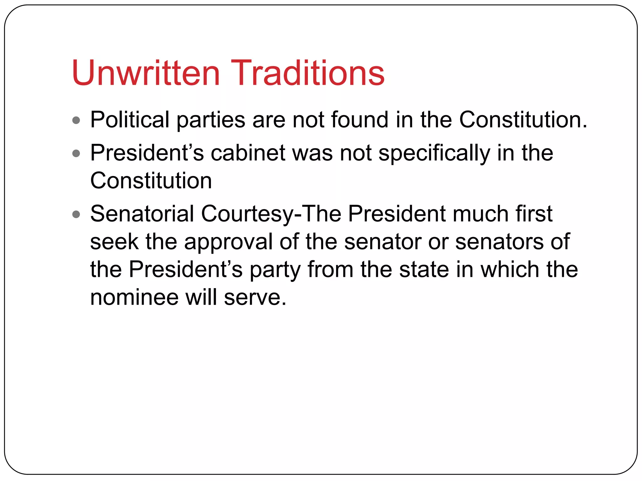 Unwritten Traditions
 Political parties are not found in the Constitution.
 President’s cabinet was not specifically in the
Constitution
 Senatorial Courtesy-The President much first
seek the approval of the senator or senators of
the President’s party from the state in which the
nominee will serve.
 
