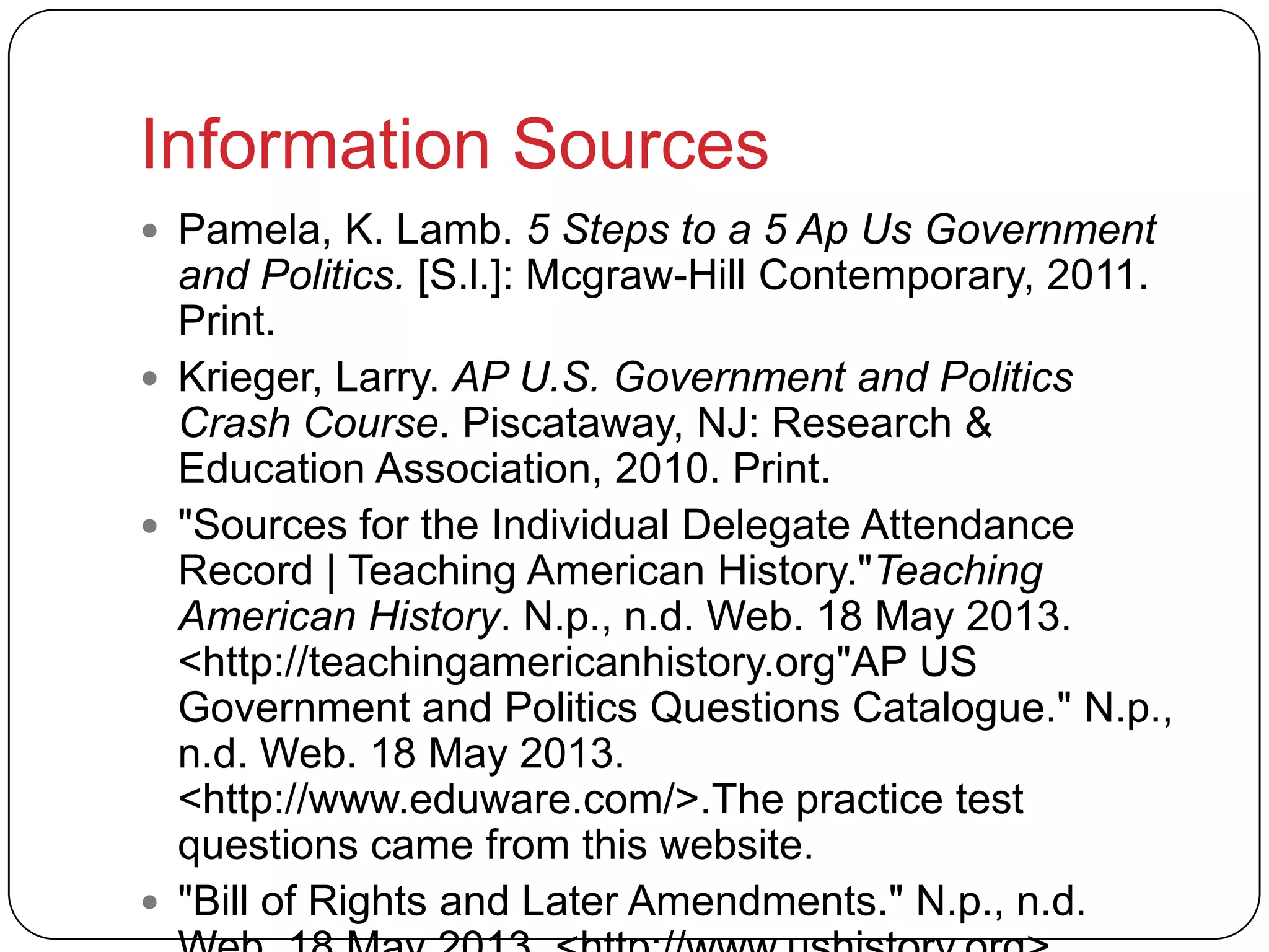 Information Sources
 Pamela, K. Lamb. 5 Steps to a 5 Ap Us Government
and Politics. [S.l.]: Mcgraw-Hill Contemporary, 2011.
Print.
 Krieger, Larry. AP U.S. Government and Politics
Crash Course. Piscataway, NJ: Research &
Education Association, 2010. Print.
 "Sources for the Individual Delegate Attendance
Record | Teaching American History."Teaching
American History. N.p., n.d. Web. 18 May 2013.
<http://teachingamericanhistory.org"AP US
Government and Politics Questions Catalogue." N.p.,
n.d. Web. 18 May 2013.
<http://www.eduware.com/>.The practice test
questions came from this website.
 "Bill of Rights and Later Amendments." N.p., n.d.
 