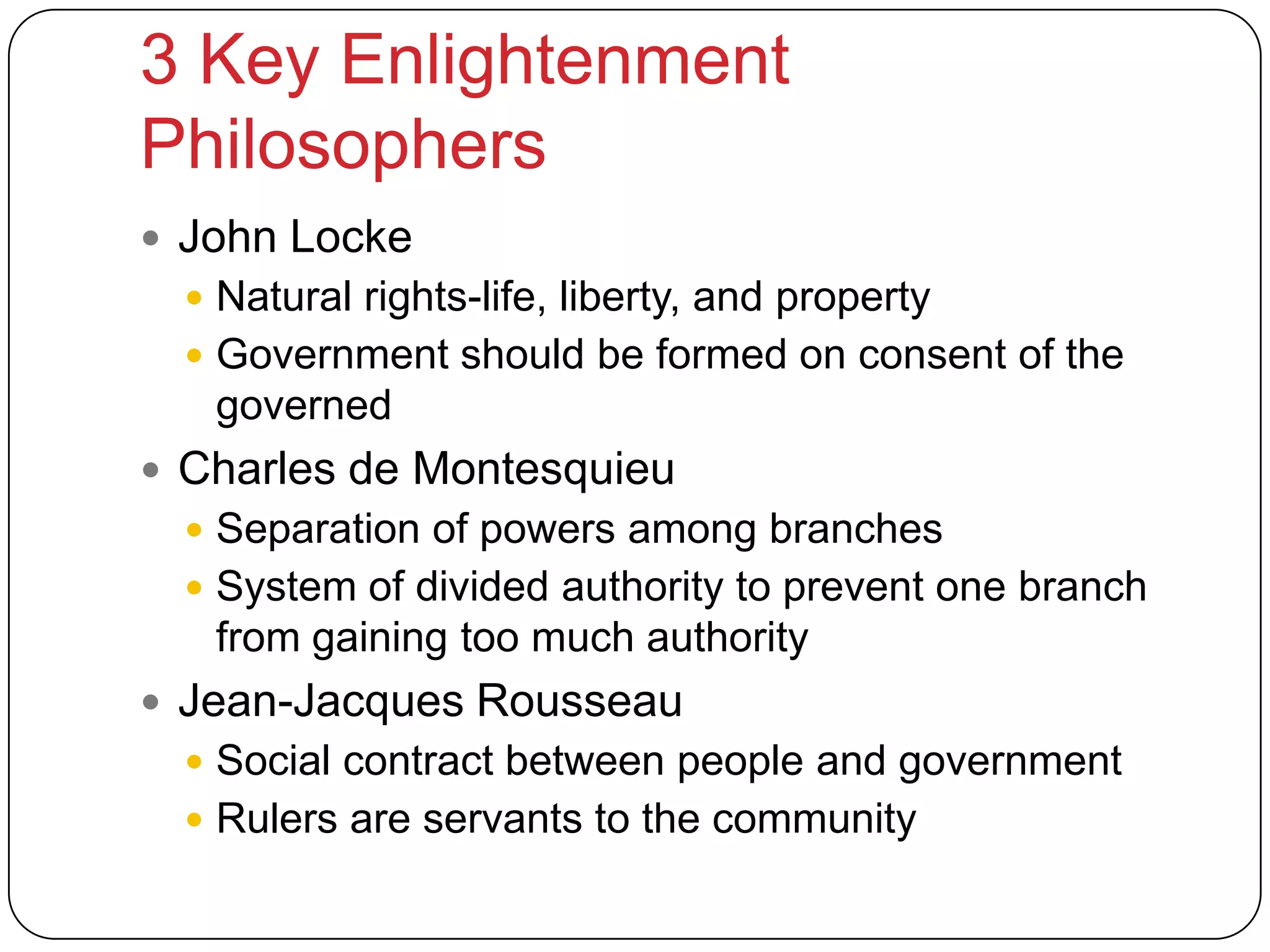 3 Key Enlightenment
Philosophers
 John Locke
 Natural rights-life, liberty, and property
 Government should be formed on consent of the
governed
 Charles de Montesquieu
 Separation of powers among branches
 System of divided authority to prevent one branch
from gaining too much authority
 Jean-Jacques Rousseau
 Social contract between people and government
 Rulers are servants to the community
 