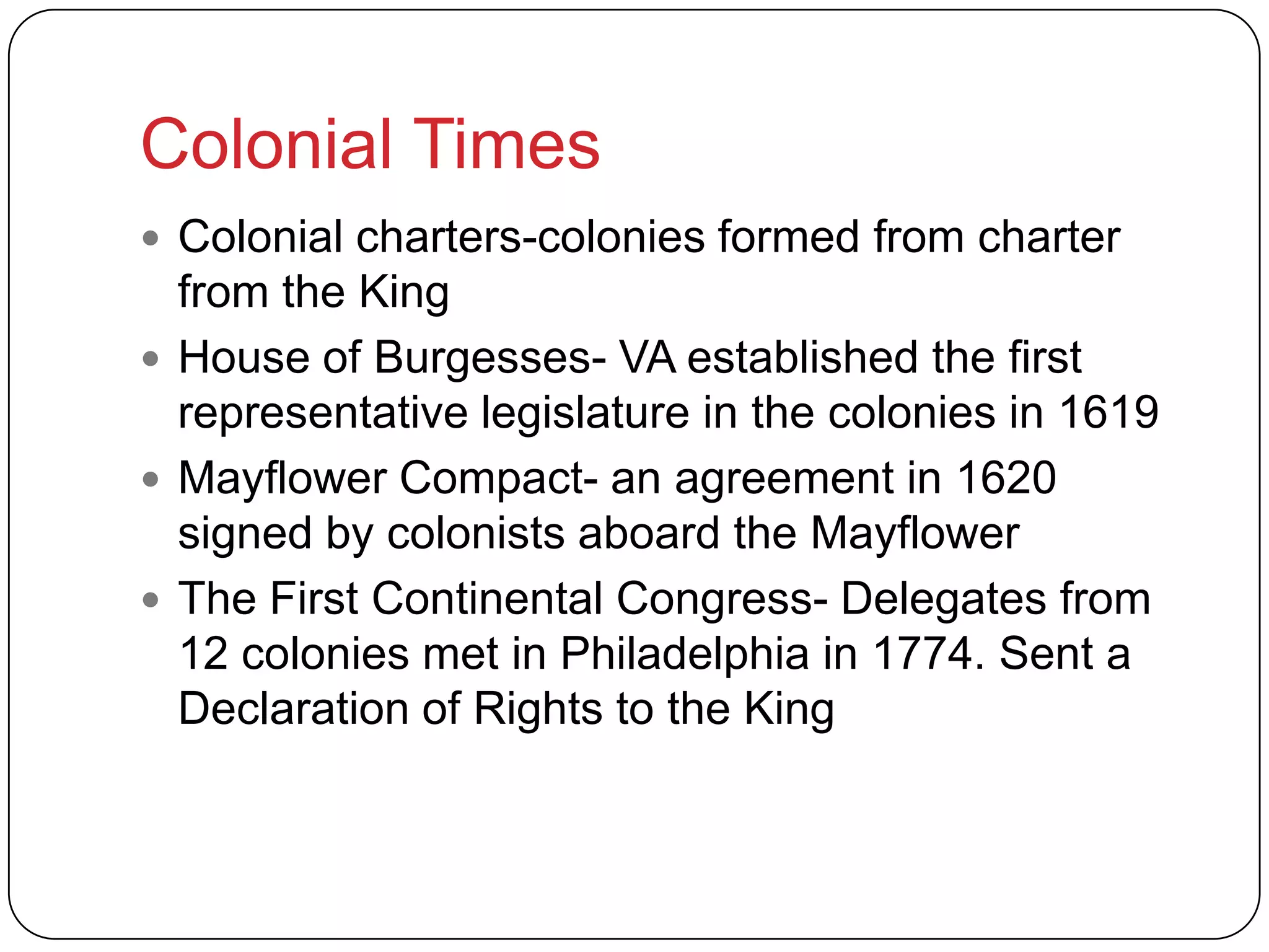 Colonial Times
 Colonial charters-colonies formed from charter
from the King
 House of Burgesses- VA established the first
representative legislature in the colonies in 1619
 Mayflower Compact- an agreement in 1620
signed by colonists aboard the Mayflower
 The First Continental Congress- Delegates from
12 colonies met in Philadelphia in 1774. Sent a
Declaration of Rights to the King
 