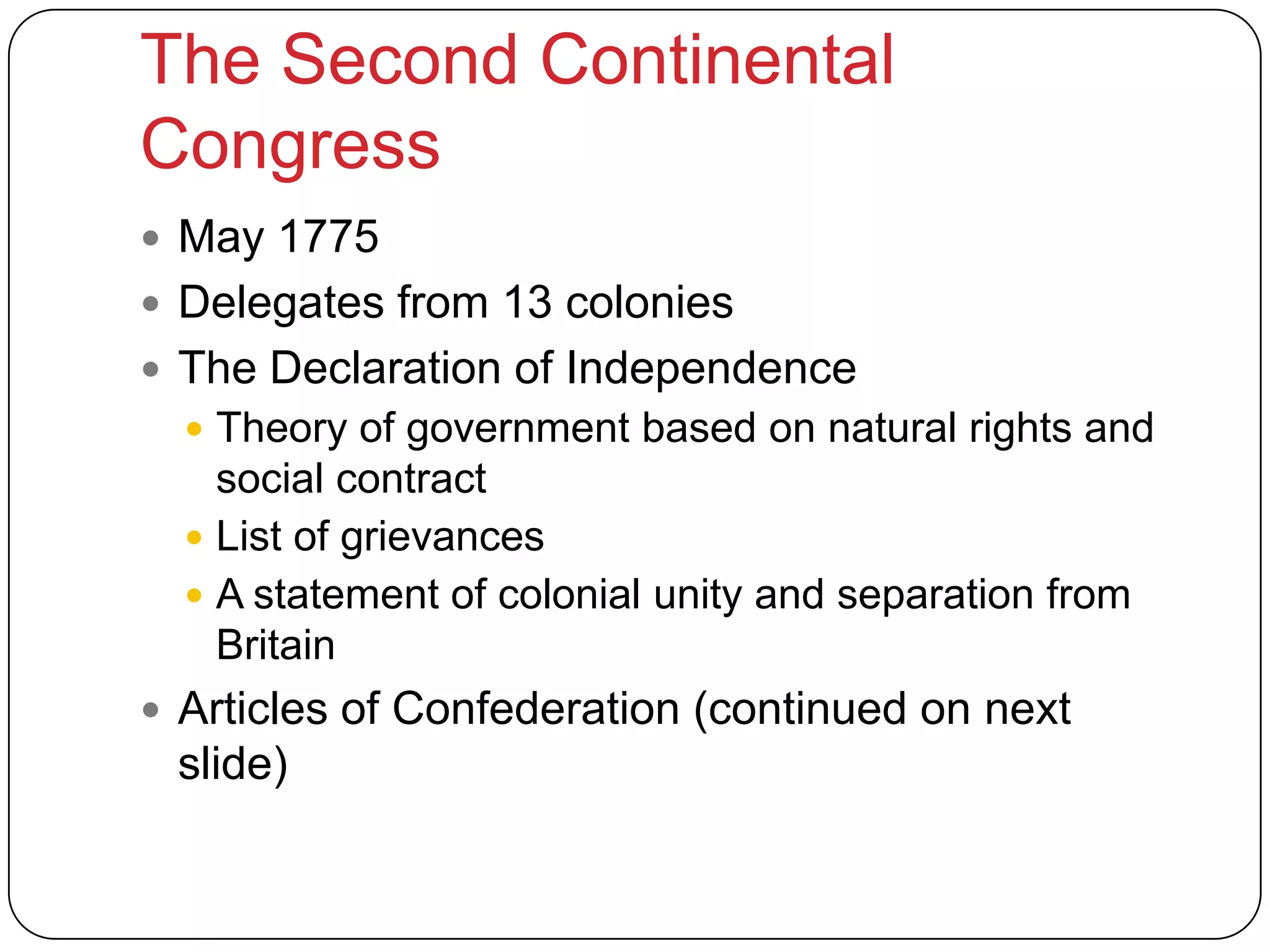 The Second Continental
Congress
 May 1775
 Delegates from 13 colonies
 The Declaration of Independence
 Theory of government based on natural rights and
social contract
 List of grievances
 A statement of colonial unity and separation from
Britain
 Articles of Confederation (continued on next
slide)
 