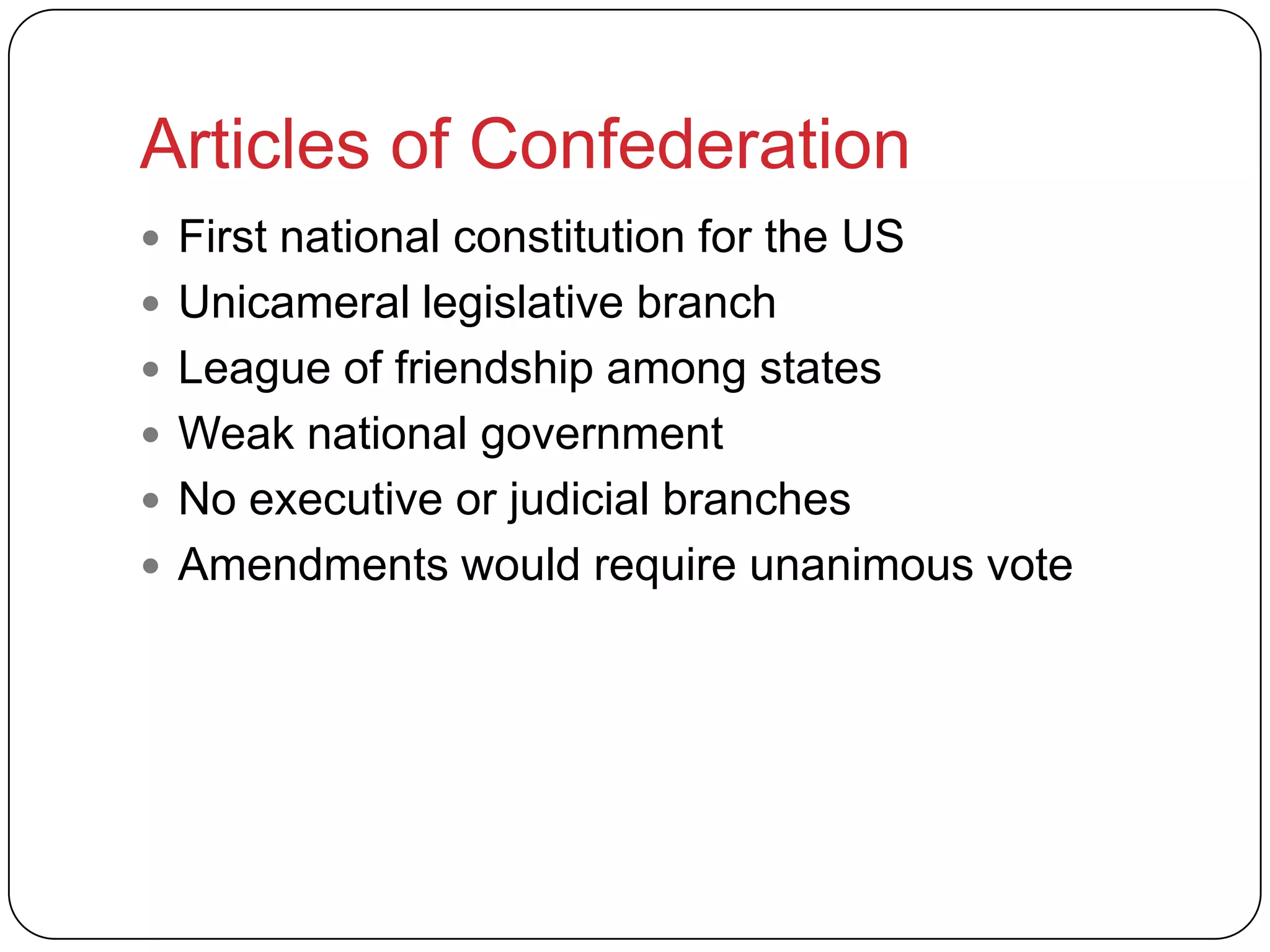 Articles of Confederation
 First national constitution for the US
 Unicameral legislative branch
 League of friendship among states
 Weak national government
 No executive or judicial branches
 Amendments would require unanimous vote
 
