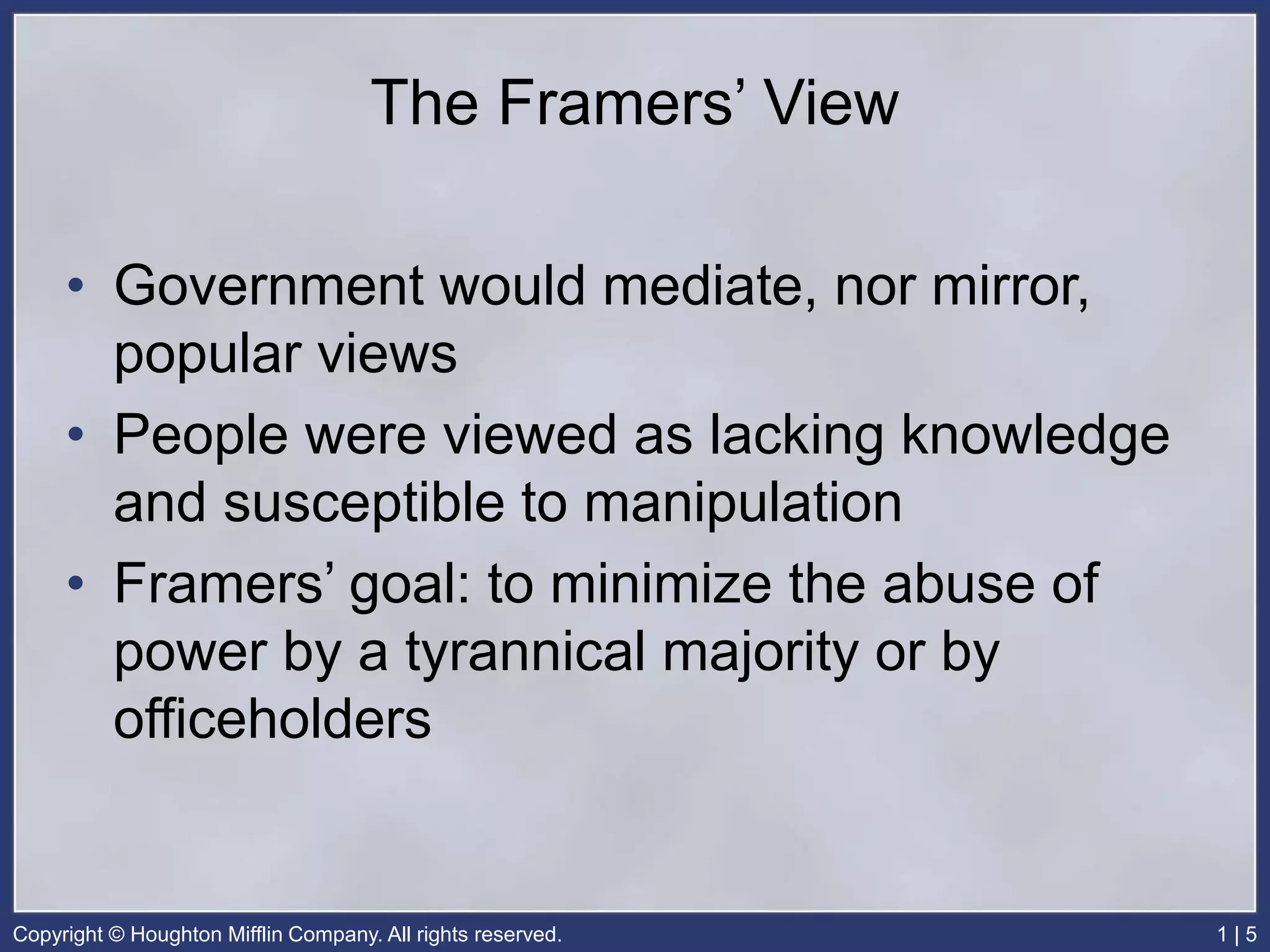 Copyright © Houghton Mifflin Company. All rights reserved. 1 | 5
The Framers’ View
• Government would mediate, nor mirror,
popular views
• People were viewed as lacking knowledge
and susceptible to manipulation
• Framers’ goal: to minimize the abuse of
power by a tyrannical majority or by
officeholders
 