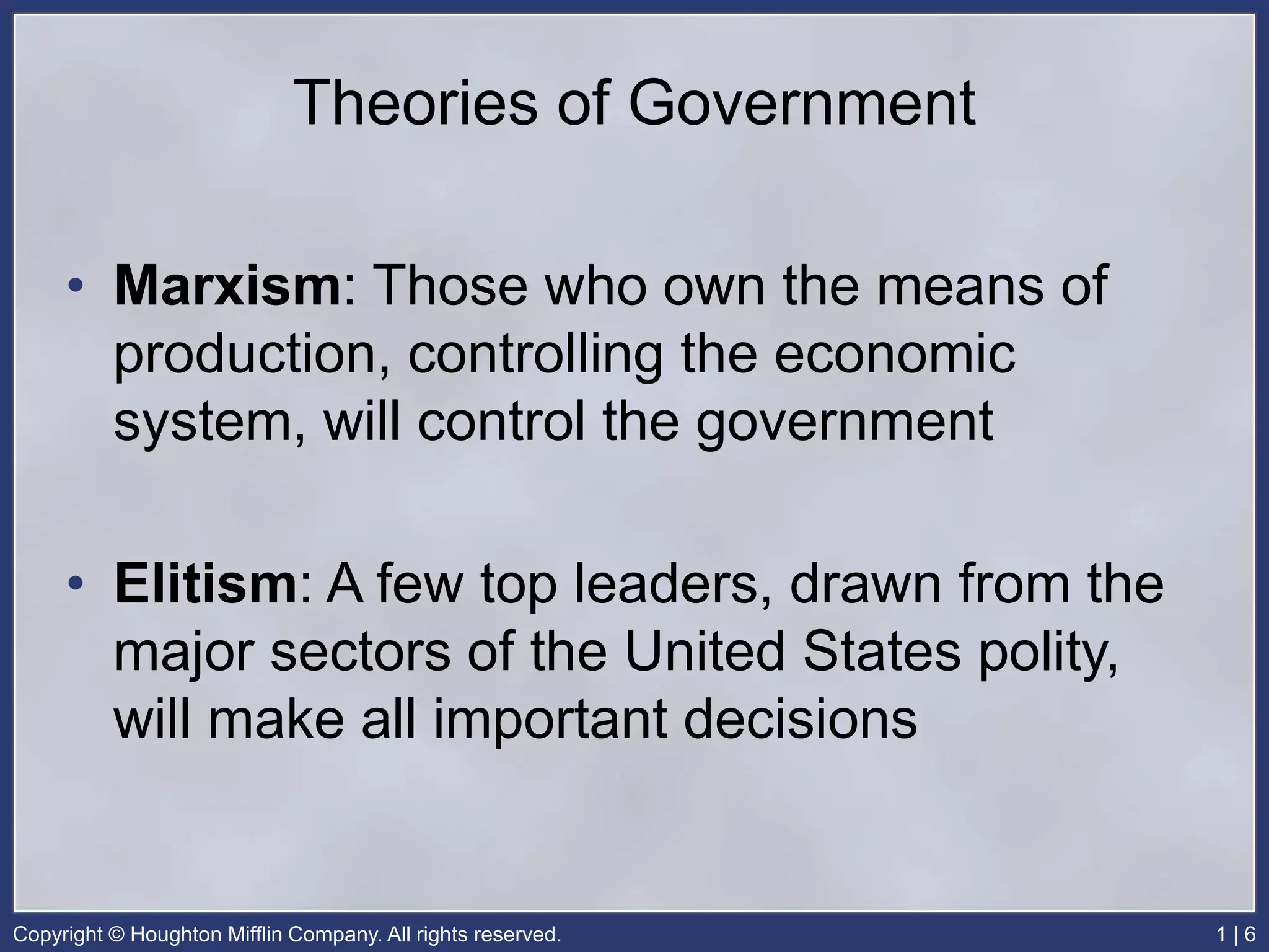 Copyright © Houghton Mifflin Company. All rights reserved. 1 | 6
Theories of Government
• Marxism: Those who own the means of
production, controlling the economic
system, will control the government
• Elitism: A few top leaders, drawn from the
major sectors of the United States polity,
will make all important decisions
 