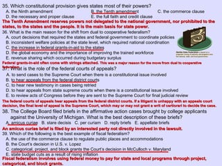 35. Which constitutional provision gives states most of their powers?
A. the Ninth amendment B. the Tenth amendment C. the commerce clause
D. the necessary and proper clause E. the full faith and credit clause
36. What is the main reason for the shift from dual to cooperative federalism?
A. court decisions that required the states and federal government to coordinate policies
B. inconsistent welfare policies at the state level, which required national coordination
C. the increase in federal grants-in-aid to the states
D. the global economy and the importance of improving the trained workforce
E. revenue sharing which occurred during budgetary surplus
37. What is the role of the federal courts of appeals?
A. to send cases to the Supreme Court when there is a constitutional issue involved
B. to hear appeals from the federal district courts
C. to hear new testimony in cases being retried
D. to hear appeals from state supreme courts when there is a constitutional issue involved
E. to review acts of Congress before they are sent to the Supreme Court for final judicial review
38. The College Board filed briefs in the affirmative action cases brought by college applicants
against the University of Michigan. What is the best description of these briefs?
A. amicus curiae B. stare decisis C. per curiam D. reply briefs E. appellate briefs
39. Which of the following is the best example of fiscal federalism?
A. the use of the commerce clause to regulate public places and accommodations
B. the Court’s decision in U.S. v. Lopez
C. categorical, project, and block grants the Court’s decision in McCulloch v. Maryland
E. state budget cuts as a result of rising inflation
The Tenth Amendment reserves powers not delegated to the national government, nor prohibited to theThe Tenth Amendment reserves powers not delegated to the national government, nor prohibited to the
states, to the states and the people. It is the main basis for state power.states, to the states and the people. It is the main basis for state power.
Federal grants-in-aid often come with strings attached.Federal grants-in-aid often come with strings attached. This was a major reason for the move from dual to cooperativeThis was a major reason for the move from dual to cooperative
federalism.federalism.
The federal courts of appeals hear appeals from the federal district courts. If a litigant is unhappy with an appeals courtThe federal courts of appeals hear appeals from the federal district courts. If a litigant is unhappy with an appeals court
decision, the final level of appeal is the Supreme Court, which may or may not grant a writ of certiorari to decide the case.decision, the final level of appeal is the Supreme Court, which may or may not grant a writ of certiorari to decide the case.
An amicus curiae brief is filed by an interested party not directly involved in the lawsuit.An amicus curiae brief is filed by an interested party not directly involved in the lawsuit.
Fiscal federalism involves using federal money to pay for state and local programs through project,Fiscal federalism involves using federal money to pay for state and local programs through project,
categorical, and block grants.categorical, and block grants.
 
