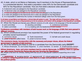 40. A state, which is not Maine or Nebraska, has 8 members in the House of Representatives.
In a presidential election, that state’s population votes 40% for the Democratic candidate and
60% for the Republican candidate. How are that state’s electoral votes allocated?
A. 8 electoral votes are pledged to the Republican candidate.
B. 10 electoral votes are pledged to the Republican candidate
C. 4 votes are pledged to the Democrat, and 6 votes are pledged to the Republican.
D. 6 votes are pledged to the Democrat and 4 votes are pledged to the Republican.
E. It is impossible to determine the number of electoral college votes from the facts given.
41. When the House and Senate pass different versions of a bill, where is the language of the bill resolved?
A. joint committee B. standing committee C. conference committee
D. select committee E. in a meeting with the leadership of both houses
42. Which constitutional provision has expanded the power of the federal government in regulating
privately owned businesses?
A. commerce clause B. Tenth Amendment C. full faith and credit clause
D. power to lay and collect taxes E. power to borrow money
43. All of the following are likely to vote for a candidate from the Democratic party EXCEPT:
A. African Americans B. non-Cuban Hispanics C. union members D. women E. small business owners
44. What is the term for a sharp, lasting shift that occurs in the popular coalitions supporting one or both
parties?
A. readjustment B. deviating election C. electoral shift D. critical realignment E. party reorganization
In all states except Maine and Nebraska, a winner-take-all system is used. The state will have 10 electoral college votesIn all states except Maine and Nebraska, a winner-take-all system is used. The state will have 10 electoral college votes
(8 for its members in the House of Representatives & 2 for its senators),(8 for its members in the House of Representatives & 2 for its senators), all of which will be pledged to the Republican candidate.all of which will be pledged to the Republican candidate.
Conference committees with members of both houses work on the language of bills that were passed inConference committees with members of both houses work on the language of bills that were passed in
different versions.different versions.
The commerce clause, inconjunction with the necessary and proper clause, allows the federalThe commerce clause, inconjunction with the necessary and proper clause, allows the federal
government to regulate private business.government to regulate private business.
African Americans, Jews, and union members tend to vote for Democrats. In addition, there is a genderAfrican Americans, Jews, and union members tend to vote for Democrats. In addition, there is a gender
gap, with women favoring the Democrats and men favoring the Republicans.gap, with women favoring the Democrats and men favoring the Republicans.
A critical or realigning period occurs when there is a major and permanent shift in the groups supportingA critical or realigning period occurs when there is a major and permanent shift in the groups supporting
the political parties.the political parties.
 