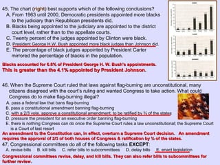 46. When the Supreme Court ruled that laws against flag-burning are unconstitutional, many
citizens disagreed with the court’s ruling and wanted Congress to take action. What could
Congress do to make flag-burning illegal?
A. pass a federal law that bans flag-burning
B. pass a constitutional amendment banning flag-burning
C. with a 2/3 vote, approve a constitutional amendment, to be ratified by ¾ of the states
D. pressure the president for an executive order banning flag-burning
E. there is nothing Congress can do once the Supreme Court rules a law unconstitutional; the Supreme Court
is a Court of last resort
47. Congressional committees do all of the following tasks EXCEPT:
A. revise bills B. kill bills C. refer bills to subcommittees D. delay bills E. enact legislation
45. The chart (right) best supports which of the following conclusions?
A. From 1963 until 2000, Democratic presidents appointed more blacks
to the judiciary than Republican presidents did.
B. Blacks being appointed to the judiciary are appointed to the district
court level, rather than to the appellate courts.
C. Twenty percent of the judges appointed by Clinton were black.
D. President George H.W. Bush appointed more black judges than Johnson did.
E. The percentage of black judges appointed by President Carter
mirrored the percentage of blacks in the population.
Blacks accounted for 6.8% of President George H. W. Bush’s appointments.Blacks accounted for 6.8% of President George H. W. Bush’s appointments.
This is greater than the 4.1% appointed by President Johnson.This is greater than the 4.1% appointed by President Johnson.
An amendment to the Constitution can, in effect, overturn a Supreme Court decision. An amendmentAn amendment to the Constitution can, in effect, overturn a Supreme Court decision. An amendment
requires the approval of 2/3 of both houses of Congress & ratification by ¾ of the states.requires the approval of 2/3 of both houses of Congress & ratification by ¾ of the states.
Congressional committees revise, delay, and kill bills. They can also refer bills to subcommittees forCongressional committees revise, delay, and kill bills. They can also refer bills to subcommittees for
further review.further review.
 