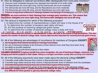 51. How do delegates to national conventions differ ideologically from most party members?
A. They are more moderate because they represent the interests of an entire state.
B. The Republicans are more right wing, and the Democrats are more moderate.
C. The Democrats are more left wing, and the Republicans are more moderate.
D. The Democrats are more left wing, and the Republicans are more right wing.
E. There is no significant difference in ideology between the ideology of the delegates and that of party
members.
52. The census is important for which of the following purposes?
I. to determine the number of representatives a state will have in the House of Representatives
II. To determine the number of senators each state will have
III. For the purpose of receiving categorical grant money
IV. To determine the number of electoral college votes a state will have
A. I and III B. I, II, and III C. II, III, and IV d. I and IV E. I, III, and IV
53. All of the following are advantages of incumbency for members of Congress EXCEPT:
A. the recognition they receive by sitting on oversight committees
B. the use of franking privileges to let members of their districts know what they have been doing
C. the ability to provide casework
D. the ability to bring pork-barrel projects to their states
E. name recognition
54. All of the following arguments have been made about the electoral college EXCEPT:
A. it benefits small states because they receive a disproportionate share of votes
B. it benefits large states because they receive a disproportionate share of attention from the candidates
C. it benefits third parties because they can control entire regions of the country
D. it is undemocratic because the winner of the popular vote may not win in the electoral college
Delegates are more extreme in their ideology than average party members are. This means thatDelegates are more extreme in their ideology than average party members are. This means that
Republican delegates are more right wing, and Democratic delegates are more lift wing.Republican delegates are more right wing, and Democratic delegates are more lift wing.
The census determines the number of representatives a state will have in the House of Representatives. This alsoThe census determines the number of representatives a state will have in the House of Representatives. This also
impacts the number of electoral college votes. Census data are also important for receiving formula grant money.impacts the number of electoral college votes. Census data are also important for receiving formula grant money.
Incumbent members of Congress benefit from name recognition, the use of franking privileges, casework, & byIncumbent members of Congress benefit from name recognition, the use of franking privileges, casework, & by
bringing pork-barrel projects to their states. Sbringing pork-barrel projects to their states. Sitting on oversight committees usually does not bring much attention.itting on oversight committees usually does not bring much attention.
The electoral college hurts 3The electoral college hurts 3rdrd
parties because it is difficult for them to get a majority in any state.parties because it is difficult for them to get a majority in any state.
It is difficult for third parties to get any electoral college votes.It is difficult for third parties to get any electoral college votes.
 
