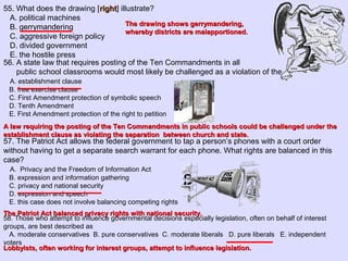 55. What does the drawing [rightright] illustrate?
A. political machines
B. gerrymandering
C. aggressive foreign policy
D. divided government
E. the hostile press
56. A state law that requires posting of the Ten Commandments in all
public school classrooms would most likely be challenged as a violation of the
A. establishment clause
B. free exercise clause
C. First Amendment protection of symbolic speech
D. Tenth Amendment
E. First Amendment protection of the right to petition
57. The Patriot Act allows the federal government to tap a person’s phones with a court order
without having to get a separate search warrant for each phone. What rights are balanced in this
case?
A. Privacy and the Freedom of Information Act
B. expression and information gathering
C. privacy and national security
D. expression and speech
E. this case does not involve balancing competing rights
58. Those who attempt to influence governmental decisions especially legislation, often on behalf of interest
groups, are best described as
A. moderate conservatives B. pure conservatives C. moderate liberals D. pure liberals E. independent
voters
The drawing shows gerrymandering,The drawing shows gerrymandering,
whereby districts are malapportioned.whereby districts are malapportioned.
A law requiring the posting of the Ten Commandments in public schools could be challenged under theA law requiring the posting of the Ten Commandments in public schools could be challenged under the
establishment clause as violating the separation between church and state.establishment clause as violating the separation between church and state.
The Patriot Act balanced privacy rights with national security.The Patriot Act balanced privacy rights with national security.
Lobbyists, often working for interest groups, attempt to influence legislation.Lobbyists, often working for interest groups, attempt to influence legislation.
 