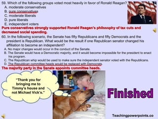 59. Which of the following groups voted most heavily in favor of Ronald Reagan?
A. moderate conservatives
B. pure conservatives
C. moderate liberals
D. pure liberals
E. independent voters
60. In the following scenario, the Senate has fifty Republicans and fifty Democrats and the
president is Republican. What would be the result if one Republican senator changed his
affiliation to become an independent?
A. No major changes would occur in the conduct of the Senate.
B. The Senate would have a Democratic majority, and it would become impossible for the president to enact
his program.
C. The Republican whip would be used to make sure the independent senator voted with the Republicans.
D. The Republican committee heads would be replaced with Democrats.
The majority party in the Senate appoints committee heads.The majority party in the Senate appoints committee heads.
Pure conservatives strongly supported Ronald Reagan’s philosophy of tax cuts andPure conservatives strongly supported Ronald Reagan’s philosophy of tax cuts and
decreased social spending.decreased social spending.
Teachingpowerpoints.co
“Thank you for
bringing me to
Timmy’s house and
not Michael Vick’s.”
 