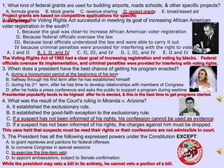 1. What kind of federal grants are used for building airports, roads schools, & other specific projects?
A. formula grants B. block grants C. revenue sharing D. project grants E. broad-based aid
2. Why was the Voting Rights Act successful in meeting its goal of increasing African American
voter registration in the south?
I. Because the goal was clear-to increase African American voter registration
II. Because federal officials oversaw the law
III. Because local officials understood the law and were able to carry it out
IV because criminal penalties were provided for interfering with the right to vote
A. I and II B. I, II, and IV C. II, III, and IV D. I, III, and IV E. II and IV
3. When does a president have the best chance of getting his program enacted?
A. during a honeymoon period at the beginning of his term
B. halfway through his first term after he has established himself
C. during his 2nd
term, after he has time to develop relationships with members of Congress
D. after he holds a press conference and asks the public to support a program during wartime
4. What was the result of the Court’s ruling in Miranda v. Arizona?
A. It established the exclusionary rule.
B. It established the good-faith exception to the exclusionary rule.
C. If a suspect has not been informed of his rights, his confession cannot be used as evidence.
D. If a suspect has not been informed of his rights, the charges against him must be dropped.
5. The President has all the following expressed powers under the Constitution EXCEPT:
A. to grant reprieves and pardons for federal offenses
B. to convene Congress in special sessions
C. to exercise the line-item veto
D. to appoint ambassadors, subject to Senate confirmation
Project grants are based on competitive applications for specificProject grants are based on competitive applications for specific
undertakings.undertakings.
The Voting Rights Act of 1965 had a clear goal of increasing registration and voting by blacks. FederalThe Voting Rights Act of 1965 had a clear goal of increasing registration and voting by blacks. Federal
officials oversaw its implementation, and criminal penaltiesofficials oversaw its implementation, and criminal penalties were provided for interfering with voting rights.were provided for interfering with voting rights.
Presidential popularity tends to be highest after he is elected, & this is the best time to get programs started.Presidential popularity tends to be highest after he is elected, & this is the best time to get programs started.
This case held that suspects must be read their rights or their confessions are not admissible in court.This case held that suspects must be read their rights or their confessions are not admissible in court.
While the president may veto a bill in its entirety, he cannot veto a portion of a bill.While the president may veto a bill in its entirety, he cannot veto a portion of a bill.
 
