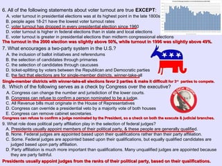 6. All of the following statements about voter turnout are true EXCEPT:
A. voter turnout in presidential elections was at its highest point in the late 1800s
B. people ages 18-21 have the lowest voter turnout rates
C. voter turnout has dropped in every presidential election since 1960
D. voter turnout is higher in federal elections than in state and local elections
E. voter turnout is greater in presidential elections than midterm congressional elections
7. What encourages a two-party system in the U.S.?
A. the inclusion of ballot initiatives and referendums
B. the selection of candidates through primaries
C. the selection of candidates through caucuses
D. ticket-splitting by voters between the Republican and Democratic parties
E. the fact that elections are for single-member districts, winner-take-all
8. Which of the following serves as a check by Congress over the executive?
A. Congress can change the number and jurisdiction of the lower courts.
B. Congress can refuse to confirm a person nominated to be a judge.
C. All Revenue bills must originate in the House of Representatives
D. Congress can override a presidential veto by a majority vote of both houses
E. Congress can remove cabinet secretaries.
9. What role does political party affiliation play in the selection of federal judges?
A. Presidents usually appoint members of their political party, & these people are generally qualified.
B. None. Federal judges are appointed based upon their qualifications rather than their party affiliation.
C. Some. Federal judges are appointed based upon their qualifications, but equally qualified candidates are
judged based upon party affiliation.
D. Party affiliation is much more important than qualifications. Many unqualified judges are appointed because
they are party faithful.
The turnout in the 2000 election was slightly above 50%, while turnout in 1996 was slightly above 49%.The turnout in the 2000 election was slightly above 50%, while turnout in 1996 was slightly above 49%.
Single-member districts with winner-take-all elections favor 2 parties & make it difficultSingle-member districts with winner-take-all elections favor 2 parties & make it difficult for 3for 3rdrd
parties to compete.parties to compete.
Congress can refuse to confirm a judge nominated by the President, so a check on both the execute & judicial branches.Congress can refuse to confirm a judge nominated by the President, so a check on both the execute & judicial branches.
Presidents usually appoint judges from the ranks of their political party, based on their qualifications.Presidents usually appoint judges from the ranks of their political party, based on their qualifications.
 