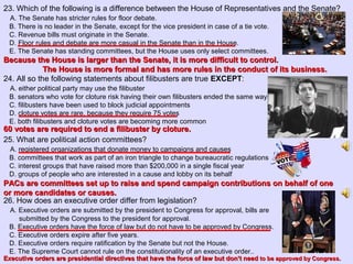 23. Which of the following is a difference between the House of Representatives and the Senate?
A. The Senate has stricter rules for floor debate.
B. There is no leader in the Senate, except for the vice president in case of a tie vote.
C. Revenue bills must originate in the Senate.
D. Floor rules and debate are more casual in the Senate than in the House.
E. The Senate has standing committees, but the House uses only select committees.
24. All so the following statements about filibusters are true EXCEPT:
A. either political party may use the filibuster
B. senators who vote for cloture risk having their own filibusters ended the same way
C. filibusters have been used to block judicial appointments
D. cloture votes are rare, because they require 75 votes
E. both filibusters and cloture votes are becoming more common
25. What are political action committees?
A. registered organizations that donate money to campaigns and causes
B. committees that work as part of an iron triangle to change bureaucratic regulations
C. interest groups that have raised more than $200,000 in a single fiscal year
D. groups of people who are interested in a cause and lobby on its behalf
26. How does an executive order differ from legislation?
A. Executive orders are submitted by the president to Congress for approval, bills are
submitted by the Congress to the president for approval.
B. Executive orders have the force of law but do not have to be approved by Congress.
C. Executive orders expire after five years.
D. Executive orders require ratification by the Senate but not the House.
E. The Supreme Court cannot rule on the constitutionality of an executive order..
Because the House is larger than the Senate, it is more difficult to control.Because the House is larger than the Senate, it is more difficult to control.
The House is more formal and has more rules in the conduct of its business.The House is more formal and has more rules in the conduct of its business.
60 votes are required to end a filibuster by cloture.60 votes are required to end a filibuster by cloture.
PACs are committees set up to raise and spend campaign contributions on behalf of onePACs are committees set up to raise and spend campaign contributions on behalf of one
or more candidates or causes.or more candidates or causes.
Executive orders are presidential directives that have the force of law but don’t needExecutive orders are presidential directives that have the force of law but don’t need to be approved by Congress.to be approved by Congress.
 