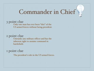 Commander in Chief 3 point clue 2 point clue 1 point clue Only one man has ever been “this” of the US armed forces without being president. Outranks any military officer and has the inherent right to assume command in battlefield.  The president’s role in the US armed forces. 