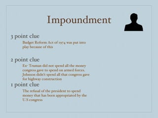 Impoundment 3 point clue 2 point clue 1 point clue Budget Reform Act of 1974 was put into play because of this Ex- Truman did not spend all the money congress gave to spend on armed forces. Johnson didn’t spend all that congress gave for highway construction  The refusal of the president to spend money that has been appropriated by the U.S congress  