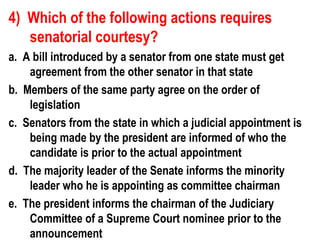 4) Which of the following actions requires
   senatorial courtesy?
a. A bill introduced by a senator from one state must get
    agreement from the other senator in that state
b. Members of the same party agree on the order of
    legislation
c. Senators from the state in which a judicial appointment is
    being made by the president are informed of who the
    candidate is prior to the actual appointment
d. The majority leader of the Senate informs the minority
    leader who he is appointing as committee chairman
e. The president informs the chairman of the Judiciary
    Committee of a Supreme Court nominee prior to the
    announcement
 