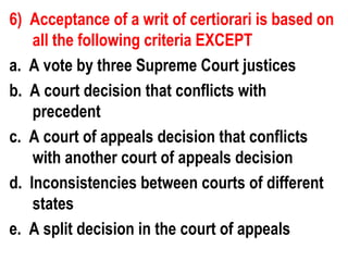 6) Acceptance of a writ of certiorari is based on
    all the following criteria EXCEPT
a. A vote by three Supreme Court justices
b. A court decision that conflicts with
    precedent
c. A court of appeals decision that conflicts
    with another court of appeals decision
d. Inconsistencies between courts of different
    states
e. A split decision in the court of appeals
 
