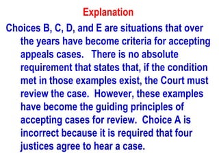 Explanation
Choices B, C, D, and E are situations that over
  the years have become criteria for accepting
  appeals cases. There is no absolute
  requirement that states that, if the condition
  met in those examples exist, the Court must
  review the case. However, these examples
  have become the guiding principles of
  accepting cases for review. Choice A is
  incorrect because it is required that four
  justices agree to hear a case.
 