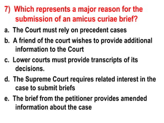 7) Which represents a major reason for the
   submission of an amicus curiae brief?
a. The Court must rely on precedent cases
b. A friend of the court wishes to provide additional
    information to the Court
c. Lower courts must provide transcripts of its
    decisions.
d. The Supreme Court requires related interest in the
    case to submit briefs
e. The brief from the petitioner provides amended
    information about the case
 