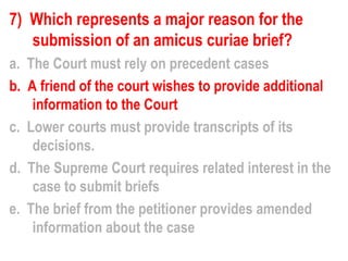 7) Which represents a major reason for the
   submission of an amicus curiae brief?
a. The Court must rely on precedent cases
b. A friend of the court wishes to provide additional
    information to the Court
c. Lower courts must provide transcripts of its
    decisions.
d. The Supreme Court requires related interest in the
    case to submit briefs
e. The brief from the petitioner provides amended
    information about the case
 