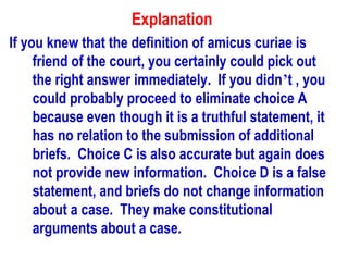 Explanation
If you knew that the definition of amicus curiae is
     friend of the court, you certainly could pick out
     the right answer immediately. If you didn’t , you
     could probably proceed to eliminate choice A
     because even though it is a truthful statement, it
     has no relation to the submission of additional
     briefs. Choice C is also accurate but again does
     not provide new information. Choice D is a false
     statement, and briefs do not change information
     about a case. They make constitutional
     arguments about a case.
 