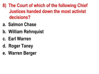 8) The Court of which of the following Chief
   Justices handed down the most activist
   decisions?
a. Salmon Chase
b. William Rehnquist
c. Earl Warren
d. Roger Taney
e. Warren Berger
 