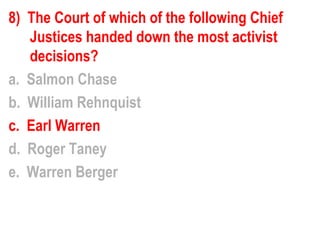 8) The Court of which of the following Chief
   Justices handed down the most activist
   decisions?
a. Salmon Chase
b. William Rehnquist
c. Earl Warren
d. Roger Taney
e. Warren Berger
 