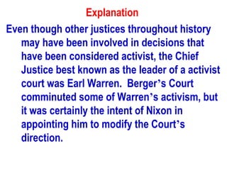 Explanation
Even though other justices throughout history
   may have been involved in decisions that
   have been considered activist, the Chief
   Justice best known as the leader of a activist
   court was Earl Warren. Berger’s Court
   comminuted some of Warren’s activism, but
   it was certainly the intent of Nixon in
   appointing him to modify the Court’s
   direction.
 
