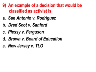 9) An example of a decision that would be
   classified as activist is
a. San Antonio v. Rodriguez
b. Dred Scot v. Sanford
c. Plessy v. Ferguson
d. Brown v. Board of Education
e. New Jersey v. TLO
 