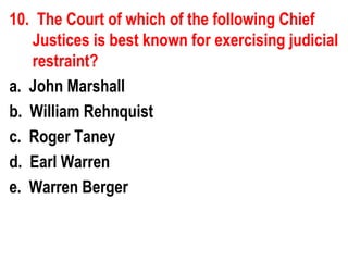 10. The Court of which of the following Chief
   Justices is best known for exercising judicial
   restraint?
a. John Marshall
b. William Rehnquist
c. Roger Taney
d. Earl Warren
e. Warren Berger
 