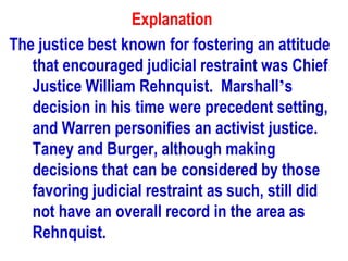 Explanation
The justice best known for fostering an attitude
   that encouraged judicial restraint was Chief
   Justice William Rehnquist. Marshall’s
   decision in his time were precedent setting,
   and Warren personifies an activist justice.
   Taney and Burger, although making
   decisions that can be considered by those
   favoring judicial restraint as such, still did
   not have an overall record in the area as
   Rehnquist.
 
