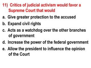 11) Critics of judicial activism would favor a
    Supreme Court that would
a. Give greater protection to the accused
b. Expand civil rights
c. Acts as a watchdog over the other branches
    of government
d. Increase the power of the federal government
e. Allow the president to influence the opinion
    of the Court
 