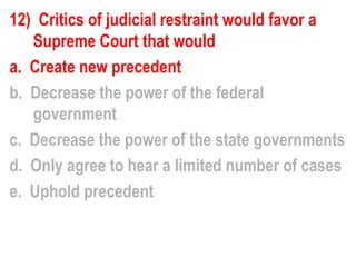12) Critics of judicial restraint would favor a
   Supreme Court that would
a. Create new precedent
b. Decrease the power of the federal
   government
c. Decrease the power of the state governments
d. Only agree to hear a limited number of cases
e. Uphold precedent
 