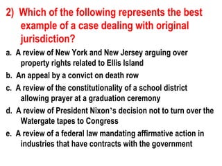 2) Which of the following represents the best
   example of a case dealing with original
   jurisdiction?
a. A review of New York and New Jersey arguing over
    property rights related to Ellis Island
b. An appeal by a convict on death row
c. A review of the constitutionality of a school district
    allowing prayer at a graduation ceremony
d. A review of President Nixon’s decision not to turn over the
    Watergate tapes to Congress
e. A review of a federal law mandating affirmative action in
    industries that have contracts with the government
 