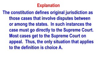 Explanation
The constitution defines original jurisdiction as
   those cases that involve disputes between
   or among the states. In such instances the
   case must go directly to the Supreme Court.
   Most cases get to the Supreme Court on
   appeal. Thus, the only situation that applies
   to the definition is choice A.
 