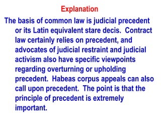 Explanation
The basis of common law is judicial precedent
   or its Latin equivalent stare decis. Contract
   law certainly relies on precedent, and
   advocates of judicial restraint and judicial
   activism also have specific viewpoints
   regarding overturning or upholding
   precedent. Habeas corpus appeals can also
   call upon precedent. The point is that the
   principle of precedent is extremely
   important.
 