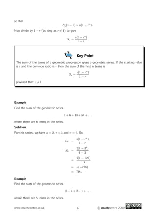so that
Sn(1 − r) = a(1 − rn
) .
Now divide by 1 − r (as long as r 6= 1) to give
Sn =
a(1 − rn
)
1 − r
.
Key Point
The sum of the terms of a geometric progression gives a geometric series. If the starting value
is a and the common ratio is r then the sum of the first n terms is
Sn =
a(1 − rn
)
1 − r
provided that r 6= 1.
Example
Find the sum of the geometric series
2 + 6 + 18 + 54 + . . .
where there are 6 terms in the series.
Solution
For this series, we have a = 2, r = 3 and n = 6. So
Sn =
a(1 − rn
)
1 − r
S6 =
2(1 − 36
)
1 − 3
=
2(1 − 729)
−2
= −(−728)
= 728 .
Example
Find the sum of the geometric series
8 − 4 + 2 − 1 + . . .
where there are 5 terms in the series.
www.mathcentre.ac.uk 10 c mathcentre 2009
 
