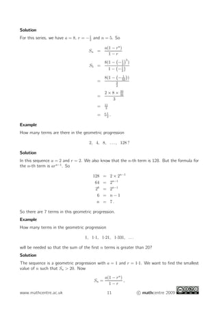 Solution
For this series, we have a = 8, r = −1
2
and n = 5. So
Sn =
a(1 − rn
)
1 − r
S5 =
8(1 − −1
2
5
)
1 − −1
2

=
8(1 − − 1
32

)
3
2
=
2 × 8 × 33
32
3
= 11
2
= 51
2
.
Example
How many terms are there in the geometric progression
2, 4, 8, . . . , 128 ?
Solution
In this sequence a = 2 and r = 2. We also know that the n-th term is 128. But the formula for
the n-th term is arn−1
. So
128 = 2 × 2n−1
64 = 2n−1
26
= 2n−1
6 = n − 1
n = 7 .
So there are 7 terms in this geometric progression.
Example
How many terms in the geometric progression
1, 1·1, 1·21, 1·331, . . .
will be needed so that the sum of the first n terms is greater than 20?
Solution
The sequence is a geometric progression with a = 1 and r = 1·1. We want to find the smallest
value of n such that Sn  20. Now
Sn =
a(1 − rn
)
1 − r
,
www.mathcentre.ac.uk 11 c mathcentre 2009
 