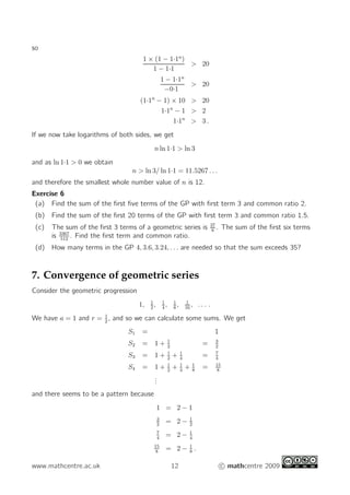 so
1 × (1 − 1·1n
)
1 − 1·1
 20
1 − 1·1n
−0·1
 20
(1·1n
− 1) × 10  20
1·1n
− 1  2
1·1n
 3 .
If we now take logarithms of both sides, we get
n ln 1·1  ln 3
and as ln 1·1  0 we obtain
n  ln 3/ ln 1·1 = 11.5267 . . .
and therefore the smallest whole number value of n is 12.
Exercise 6
(a) Find the sum of the first five terms of the GP with first term 3 and common ratio 2.
(b) Find the sum of the first 20 terms of the GP with first term 3 and common ratio 1.5.
(c) The sum of the first 3 terms of a geometric series is 37
8
. The sum of the first six terms
is 3367
512
. Find the first term and common ratio.
(d) How many terms in the GP 4, 3.6, 3.24, . . . are needed so that the sum exceeds 35?
7. Convergence of geometric series
Consider the geometric progression
1, 1
2
, 1
4
, 1
8
, 1
16
, . . . .
We have a = 1 and r = 1
2
, and so we can calculate some sums. We get
S1 = 1
S2 = 1 + 1
2
= 3
2
S3 = 1 + 1
2
+ 1
4
= 7
4
S4 = 1 + 1
2
+ 1
4
+ 1
8
= 15
8
.
.
.
and there seems to be a pattern because
1 = 2 − 1
3
2
= 2 − 1
2
7
4
= 2 − 1
4
15
8
= 2 − 1
8
.
www.mathcentre.ac.uk 12 c mathcentre 2009
 