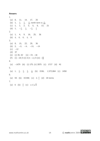 Answers
1.
(a) 8, 11, 14, 17, 20
(b) 1, 1
4
, 1
9
, 1
16
; tenth term is 1
100
(c) 1, 1, 2, 3, 5, 8, 13, 21
(d) 1, −1
2
, 1
3
, −1
4
, 1
5
2.
(a) 1, 4, 9, 16, 25, 36
(b) 4, 6, 6, 4, 0
3.
(a) 8, 15, 22, 29, 36
(b) 2, −3, −8, −13, −18
(c) −12
(d) 37
(e) (i) 35, 62 (ii) −19, −46
(f) (i) −2k/3 (ii) k(4 − n)/3 (iii) −45
16
4.
(a) −1679 (b) (i) 175, (ii) 2875 (c) 1717 (d) 41
5.
(a) 1, 1
2
, 1
4
, 1
8
, 1
16
(b) 1536, 1,572,864 (c) 1458
6.
(a) 93 (b) 19,946 (c) 2, 3
4
(d) 20 terms
7.
(a) 6 (b) 3
4
(c) ± 1/
√
2
www.mathcentre.ac.uk 14 c mathcentre 2009
 