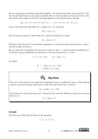 We are now going to add these two series together. On the left-hand side, we just get 2Sn. But
on the right-hand side, we are going to add the terms in the two series so that each term in the
first series will be added to the term vertically below it in the second series. We get
2Sn = (a + ℓ) + (a + ℓ) + (a + ℓ) + . . . + (a + ℓ) + (a + ℓ) + (a + ℓ) ,
and on the right-hand side there are n copies of (a + ℓ) so we get
2Sn = n(a + ℓ) .
But of course we want Sn rather than 2Sn, and so we divide by 2 to get
Sn = 1
2
n(a + ℓ) .
We have found the sum of an arithmetic progression in terms of its first and last terms, a and ℓ,
and the number of terms n.
We can also find an expression for the sum in terms of the a, n and the common difference d.
To do this, we just substitute our formula for ℓ into our formula for Sn. From
ℓ = a + (n − 1)d , Sn = 1
2
n(a + ℓ)
we obtain
Sn = 1
2
n(a + a + (n − 1)d)
= 1
2
n(2a + (n − 1)d) .
Key Point
The sum of the terms of an arithmetic progression gives an arithmetic series. If the starting
value is a and the common difference is d then the sum of the first n terms is
Sn = 1
2
n(2a + (n − 1)d) .
If we know the value of the last term ℓ instead of the common difference d then we can write
the sum as
Sn = 1
2
n(a + ℓ) .
Example
Find the sum of the first 50 terms of the sequence
1, 3, 5, 7, 9, . . . .
www.mathcentre.ac.uk 6 c mathcentre 2009
 