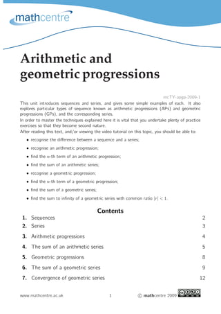 Arithmetic and
geometric progressions
mcTY-apgp-2009-1
This unit introduces sequences and series, and gives some simple examples of each. It also
explores particular types of sequence known as arithmetic progressions (APs) and geometric
progressions (GPs), and the corresponding series.
In order to master the techniques explained here it is vital that you undertake plenty of practice
exercises so that they become second nature.
After reading this text, and/or viewing the video tutorial on this topic, you should be able to:
• recognise the difference between a sequence and a series;
• recognise an arithmetic progression;
• find the n-th term of an arithmetic progression;
• find the sum of an arithmetic series;
• recognise a geometric progression;
• find the n-th term of a geometric progression;
• find the sum of a geometric series;
• find the sum to infinity of a geometric series with common ratio |r| < 1.
Contents
1. Sequences 2
2. Series 3
3. Arithmetic progressions 4
4. The sum of an arithmetic series 5
5. Geometric progressions 8
6. The sum of a geometric series 9
7. Convergence of geometric series 12
www.mathcentre.ac.uk 1 c

 mathcentre 2009
 