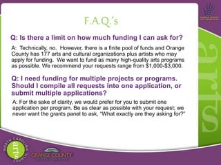 Q: Is there a limit on how much funding I can ask for?
F.A.Q.’s
A: Technically, no. However, there is a finite pool of funds and Orange
County has 177 arts and cultural organizations plus artists who may
apply for funding. We want to fund as many high-quality arts programs
as possible. We recommend your requests range from $1,000-$3,000.
Q: I need funding for multiple projects or programs.
Should I compile all requests into one application, or
submit multiple applications?
A: For the sake of clarity, we would prefer for you to submit one
application per program. Be as clear as possible with your request; we
never want the grants panel to ask, “What exactly are they asking for?”
 