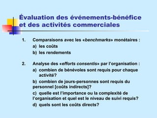 Évaluation des événements-bénéfice et des activités commerciales 1. Comparaisons avec les  « benchmarks »  monétaires : a) les coûts b) les rendements 2. Analyse des  « efforts consentis »  par l’organisation : a) combien de bénévoles sont requis pour chaque  activité? b) combien de jours-personnes sont requis du  personnel  [coûts indirects]? c) quelle est l’importance ou la complexité de  l’organisation et quel est le niveau de suivi requis? d) quels sont les coûts directs? 