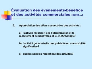 Évaluation des événements-bénéfice et des activités commerciales  (suite…) 3. Appréciation des  effets secondaires  des activités : a) l’activité favorise-t-elle l’identification et le  recrutement de bénévoles et le  « networking »? b) l’activité génère-t-elle une publicité ou une visibilité  significative? c) quelles sont les  retombées  des activités? 