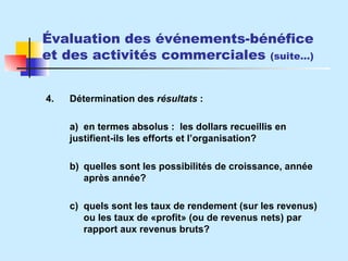 Évaluation des événements-bénéfice et des activités commerciales  (suite…) 4. Détermination des  résultats  : a) en termes absolus :  les dollars recueillis en  justifient-ils les efforts et l’organisation? b) quelles sont les possibilités de croissance, année  après année? c) quels sont les taux de rendement (sur les revenus)  ou les taux de  «profit» (ou de revenus nets) par  rapport aux revenus bruts ? 