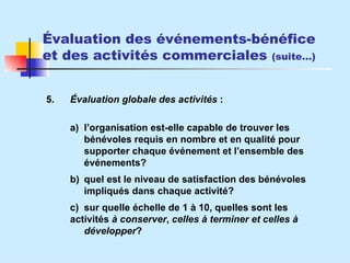 Évaluation des événements-bénéfice et des activités commerciales  (suite…) 5. Évaluation globale des activités  : a) l’organisation est-elle capable de trouver les  bénévoles requis en nombre et en qualité pour  supporter chaque événement et l’ensemble des  événements? b) quel est le niveau de satisfaction des bénévoles  impliqués dans chaque activité? c) sur quelle échelle de 1 à 10, quelles sont les  activités  à conserver ,  celles à terminer et celles à  développer ? 