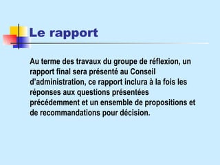 Le rapport   Au terme des travaux du groupe de réflexion, un rapport final sera présenté au Conseil d’administration, ce rapport inclura à la fois les réponses aux questions présentées précédemment et un ensemble de propositions et de recommandations pour décision. 